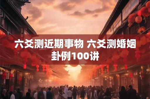 六爻测近期事物 六爻测婚姻卦例100讲