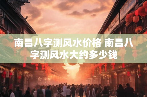 南昌八字测风水价格 南昌八字测风水大约多少钱