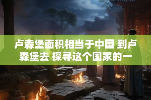 卢森堡面积相当于中国 到卢森堡去 探寻这个国家的一千零一面 卢森堡面积相当于中国 到卢森堡去 探寻这个国家的一千零一面