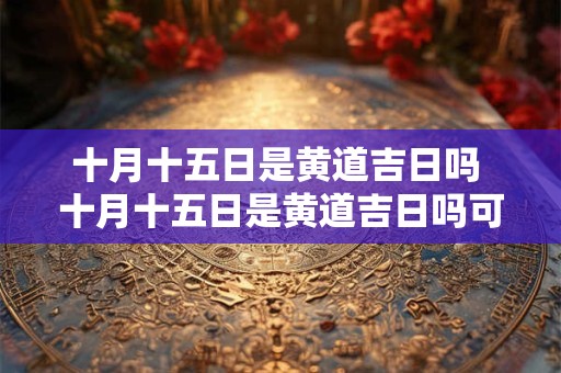 十月十五日是黄道吉日吗 十月十五日是黄道吉日吗可以订车吗