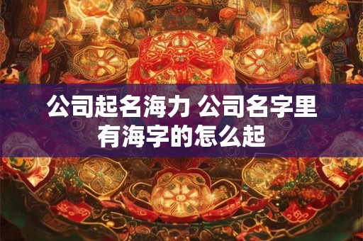 公司起名海力 公司名字里有海字的怎么起 公司起名海力 公司名字里有海字的怎么起