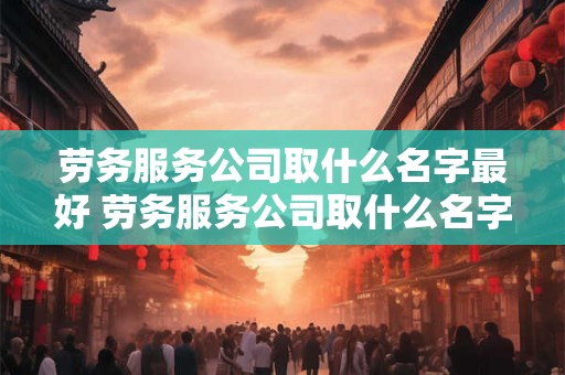 劳务服务公司取什么名字最好 劳务服务公司取什么名字最好