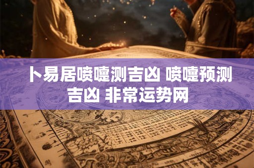卜易居喷嚏测吉凶 喷嚏预测吉凶 非常运势网