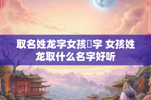 取名姓龙字女孩単字 女孩姓龙取什么名字好听 取名姓龙字女孩単字 女孩姓龙取什么名字好听