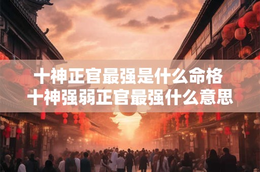 十神正官最强是什么命格 十神强弱正官最强什么意思