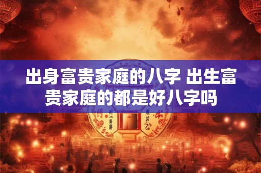 出身富贵家庭的八字 出生富贵家庭的都是好八字吗