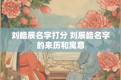 刘皓辰名字打分 刘辰皓名字的来历和寓意