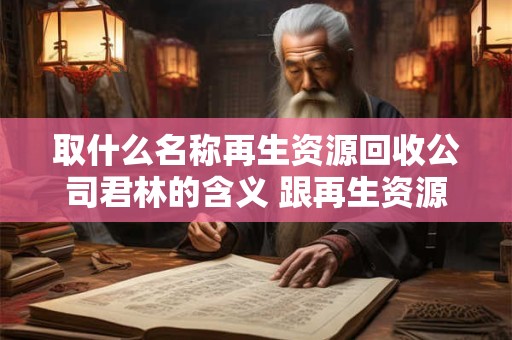 取什么名称再生资源回收公司君林的含义 跟再生资源回收项目有关的公司名称 取什么名称再生资源回收公司君林的含义 跟再生资源回收项目有关的公司名称