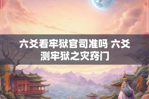 六爻看牢狱官司准吗 六爻测牢狱之灾窍门