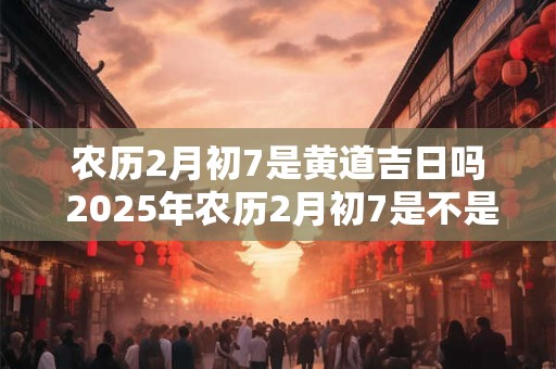 农历2月初7是黄道吉日吗 2025年农历2月初7是不是黄道吉日