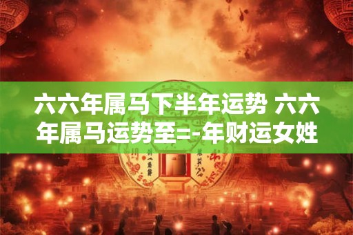 六六年属马下半年运势 六六年属马运势至=-年财运女姓
