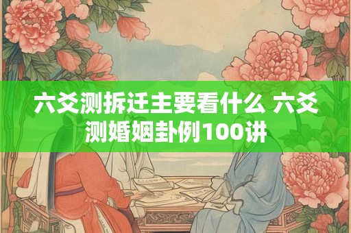 六爻测拆迁主要看什么 六爻测婚姻卦例100讲