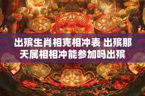 出殡生肖相克相冲表 出殡那天属相相冲能参加吗出殡