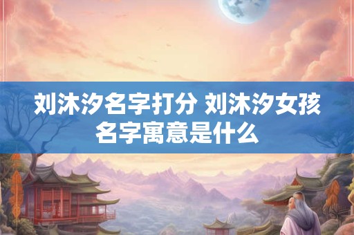 刘沐汐名字打分 刘沐汐女孩名字寓意是什么