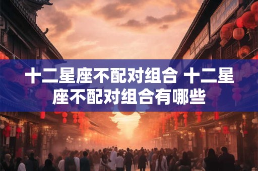 十二星座不配对组合 十二星座不配对组合有哪些