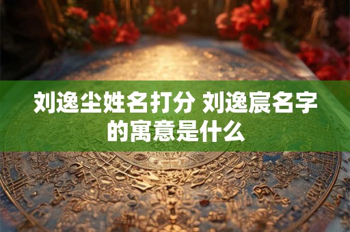 刘逸尘姓名打分 刘逸宸名字的寓意是什么