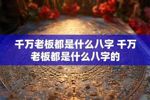 千万老板都是什么八字 千万老板都是什么八字的