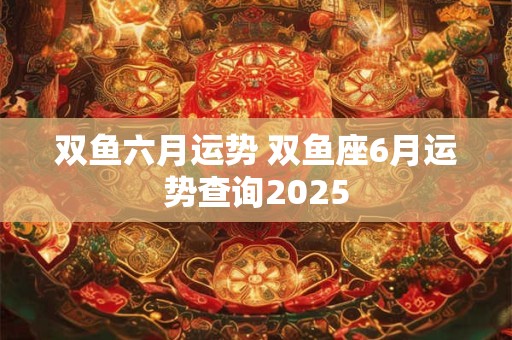 双鱼六月运势 双鱼座6月运势查询2025 双鱼六月运势 双鱼座6月运势查询2025