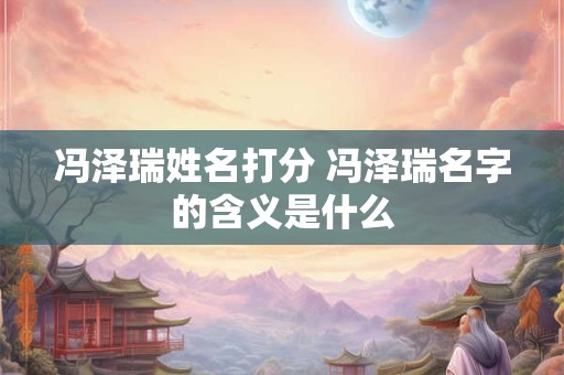 冯泽瑞姓名打分 冯泽瑞名字的含义是什么 冯泽瑞姓名打分 冯泽瑞名字的含义是什么