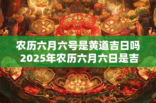 农历六月六号是黄道吉日吗 2025年农历六月六日是吉日吗