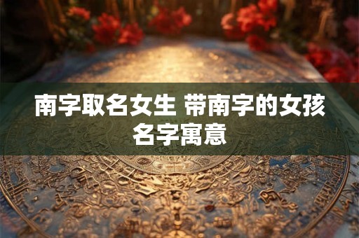 南字取名女生 带南字的女孩名字寓意