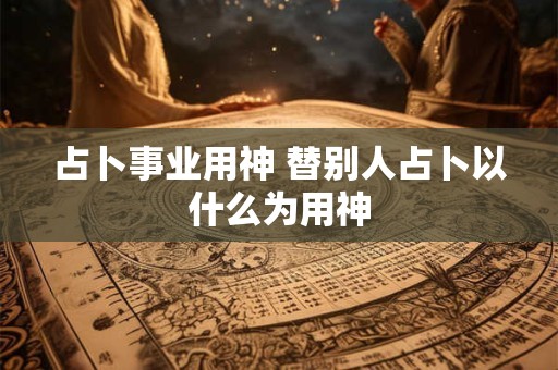 占卜事业用神 替别人占卜以什么为用神