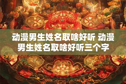 动漫男生姓名取啥好听 动漫男生姓名取啥好听三个字 动漫男生姓名取啥好听 动漫男生姓名取啥好听三个字