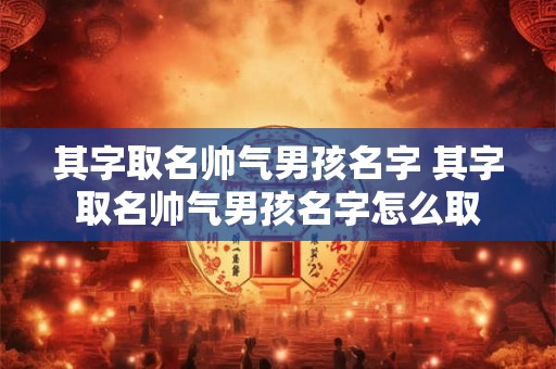 其字取名帅气男孩名字 其字取名帅气男孩名字怎么取