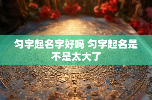 匀字起名字好吗 匀字起名是不是太大了