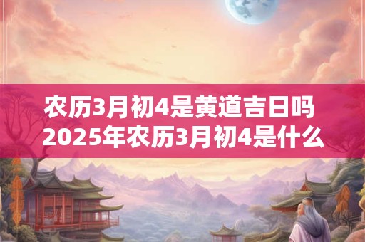 农历3月初4是黄道吉日吗 2025年农历3月初4是什么日子好不好