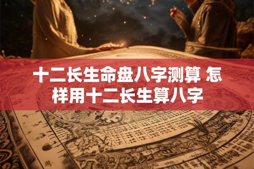 十二长生命盘八字测算 怎样用十二长生算八字