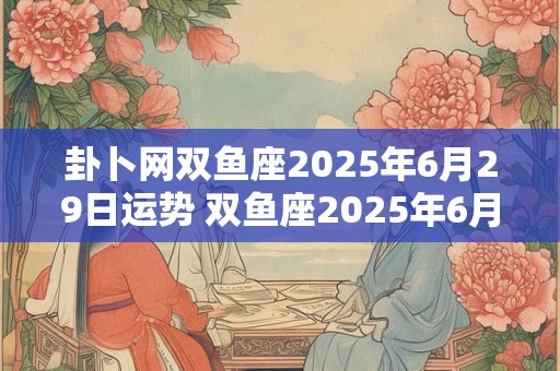 卦卜网双鱼座2025年6月29日运势 双鱼座2025年6月28号运势