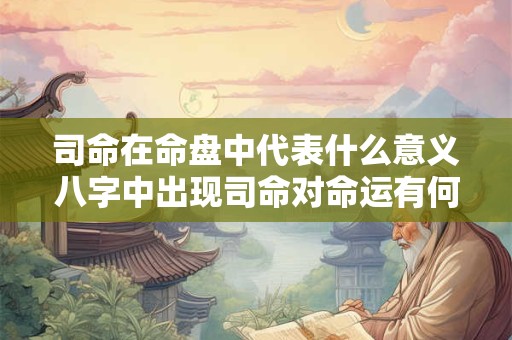 司命在命盘中代表什么意义八字中出现司命对命运有何影响