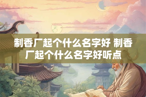 制香厂起个什么名字好 制香厂起个什么名字好听点 制香厂起个什么名字好 制香厂起个什么名字好听点