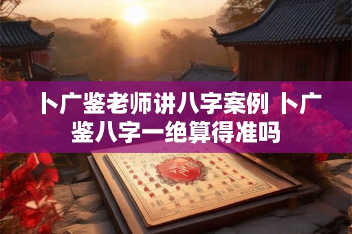 卜广鉴老师讲八字案例 卜广鉴八字一绝算得准吗 卜广鉴老师讲八字案例 卜广鉴八字一绝算得准吗