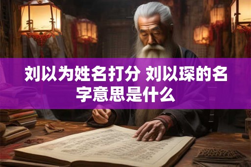 刘以为姓名打分 刘以琛的名字意思是什么