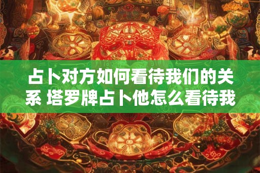 占卜对方如何看待我们的关系 塔罗牌占卜他怎么看待我们的关系