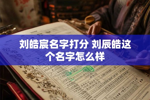 刘皓宸名字打分 刘辰皓这个名字怎么样