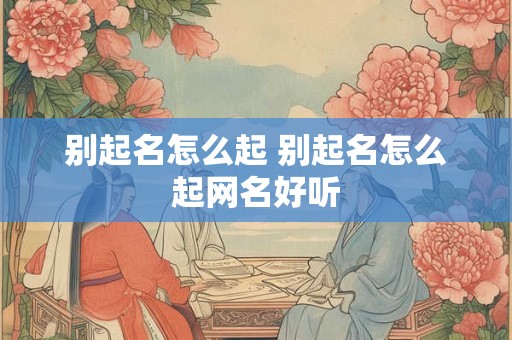 别起名怎么起 别起名怎么起网名好听