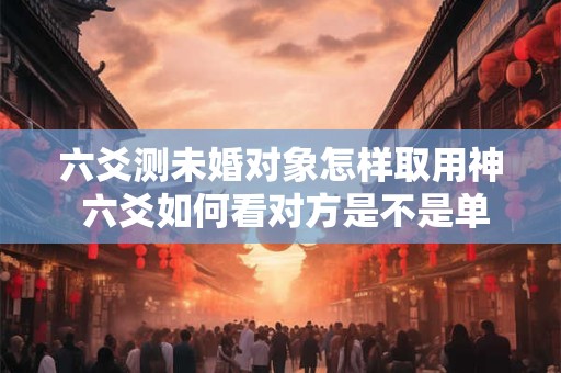 六爻测未婚对象怎样取用神 六爻如何看对方是不是单身
