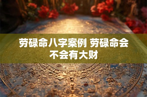 劳碌命八字案例 劳碌命会不会有大财 劳碌命八字案例 劳碌命会不会有大财