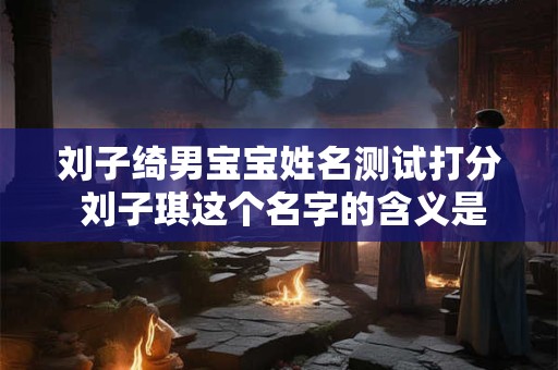 刘子绮男宝宝姓名测试打分 刘子琪这个名字的含义是什么 刘子绮男宝宝姓名测试打分 刘子琪这个名字的含义是什么