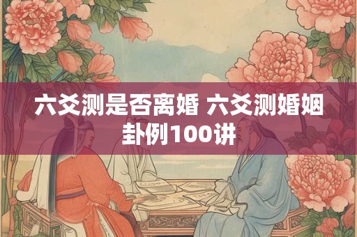六爻测是否离婚 六爻测婚姻卦例100讲