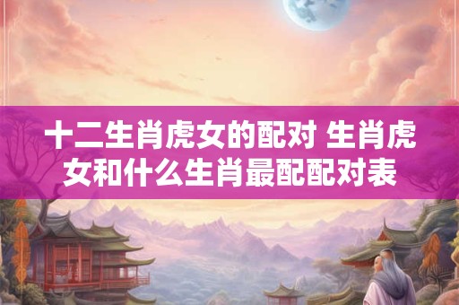 十二生肖虎女的配对 生肖虎女和什么生肖最配配对表