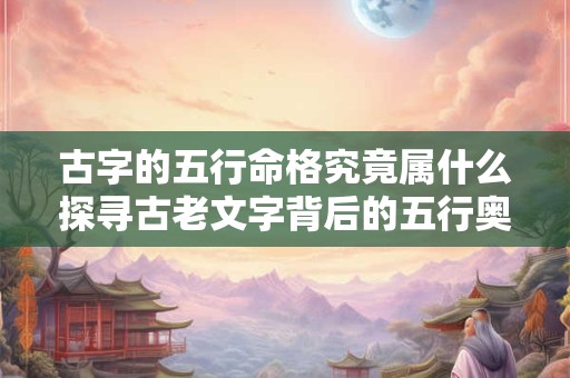 古字的五行命格究竟属什么探寻古老文字背后的五行奥秘