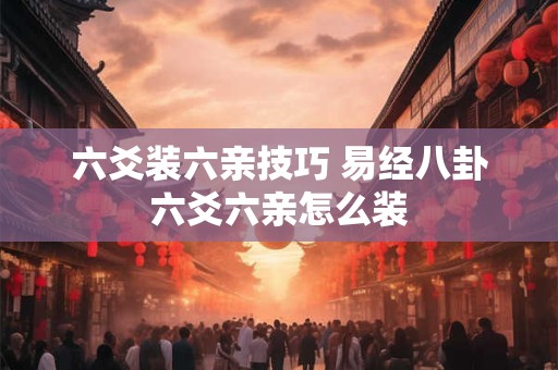 六爻装六亲技巧 易经八卦六爻六亲怎么装 六爻装六亲技巧 易经八卦六爻六亲怎么装