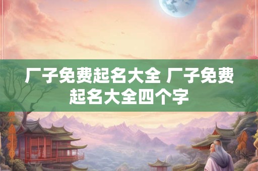 厂子免费起名大全 厂子免费起名大全四个字
