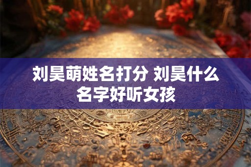 刘昊萌姓名打分 刘昊什么名字好听女孩