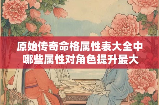 详细阅读:原始传奇命格属性表大全中 哪些属性对角色提升最大 原始传奇命格属性表大全中 哪些属性对角色提升最大
