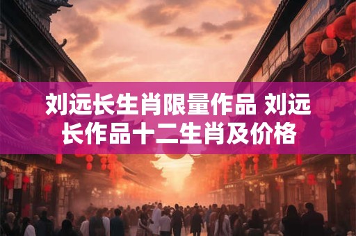 刘远长生肖限量作品 刘远长作品十二生肖及价格